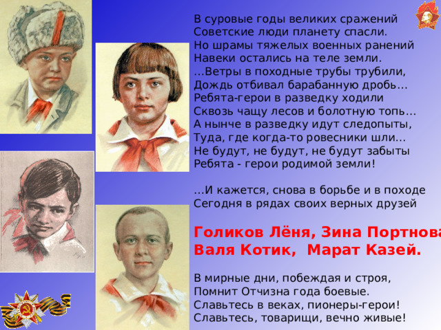 В суровые годы великих сражений  Советские люди планету спасли. Но шрамы тяжелых военных ранений  Навеки остались на теле земли. … Ветры в походные трубы трубили,  Дождь отбивал барабанную дробь… Ребята-герои в разведку ходили   Сквозь чащу лесов и болотную топь… А нынче в разведку идут следопыты,   Туда, где когда-то ровесники шли…  Не будут, не будут, не будут забыты   Ребята - герои родимой земли! … И кажется, снова в борьбе и в походе Сегодня в рядах своих верных друзей   Голиков Лёня, Зина Портнова Валя Котик, Марат Казей.   В мирные дни, побеждая и строя,  Помнит Отчизна года боевые. Славьтесь в веках, пионеры-герои!   Славьтесь, товарищи, вечно живые! 