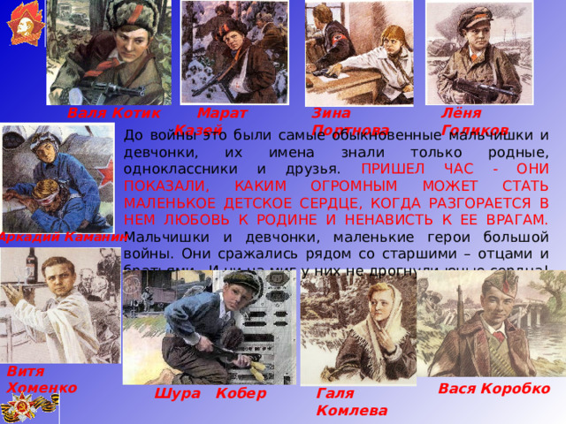  Марат Казей Лёня Голиков Зина Портнова Валя Котик До войны это были самые обыкновенные мальчишки и девчонки, их имена знали только родные, одноклассники и друзья. ПРИШЕЛ ЧАС - ОНИ ПОКАЗАЛИ, КАКИМ ОГРОМНЫМ МОЖЕТ СТАТЬ МАЛЕНЬКОЕ ДЕТСКОЕ СЕРДЦЕ, КОГДА РАЗГОРАЕТСЯ В НЕМ ЛЮБОВЬ К РОДИНЕ И НЕНАВИСТЬ К ЕЕ ВРАГАМ. Мальчишки и девчонки, маленькие герои большой войны. Они сражались рядом со старшими – отцами и братьями.  И ни на миг у них не дрогнули юные сердца!      Аркадий Каманин Витя Хоменко Вася Коробко Галя Комлева Шура Кобер  