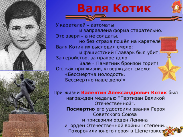 Валя Котик У карателей – автоматы                  и заправлена форма старательно.  Это звери – а не солдаты,                  но без страха пошёл на карателей  Валя Котик их выследил смело:                  и фашистский Главарь был убит.  За геройство, за правое дело                  Вале – Памятник бронзой горит! Он, как при жизни, утверждает смело:  «Бессмертна молодость,  Бессмертно наше дело!» При жизни Валентин Александрович Котик был награжден медалью “Партизан Великой Отечественной”. Посмертно его удостоили звания Героя Советского Союза и присвоили орден Ленина и орден Отечественной войны I степени. Похоронили юного героя в Шепетовке. 