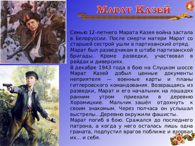  Семью 12-летнего Марата Казея война застала в Белоруссии. После смерти матери Марат со старшей сестрой ушли в партизанский отряд. Марат был разведчиком в штабе партизанской бригады. Кроме разведки, участвовал в рейдах и диверсиях. В декабре 1943 года в бою на Слуцком шоссе Марат Казей добыл ценные документы неприятеля — военные карты и планы гитлеровского командования. Возвращаясь из разведки, Марат и его начальник на лошадях ранним утром приехали в деревню Хоромицкие. Мальчик   зашёл отдохнуть к своим знакомым. Через полчаса он услышал выстрелы…Деревню окружили фашисты. Марат погиб в бою. Сражался до последнего патрона, а когда у него осталась лишь одна граната, подпустил врагов поближе и взорвал их... и себя.     