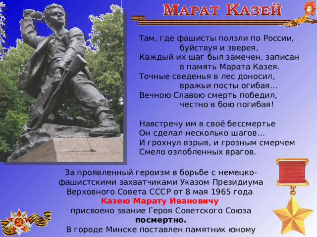 Там, где фашисты ползли по России,                  буйствуя и зверея,  Каждый их шаг был замечен, записан                  в память Марата Казея.  Точные сведенья в лес доносил,                  вражьи посты огибая…  Вечною Славою смерть победил,                  честно в бою погибая! Навстречу им в своё бессмертье  Он сделал несколько шагов…  И грохнул взрыв, и грозным смерчем  Смело озлобленных врагов.   За проявленный героизм в борьбе с немецко-фашистскими захватчиками Указом Президиума Верховного Совета СССР от 8 мая 1965 года Казею Марату Ивановичу  присвоено звание Героя Советского Союза посмертно. В городе Минске поставлен памятник юному герою. 