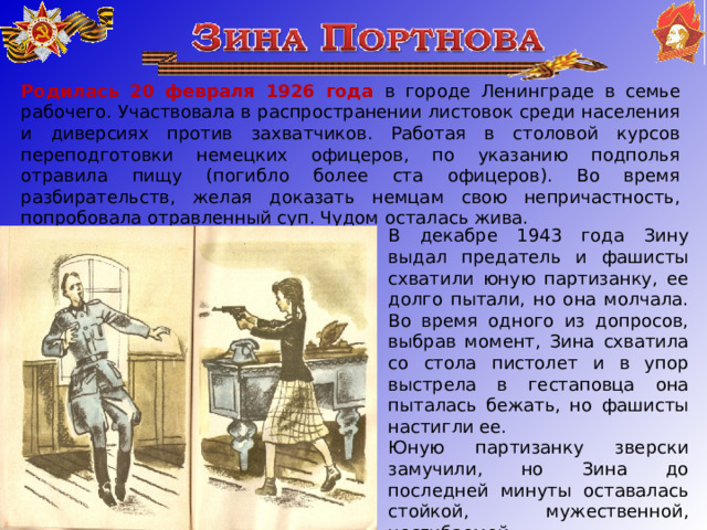 Родилась 20 февраля 1926 года в городе Ленинграде в семье рабочего. Участвовала в распространении листовок среди населения и диверсиях против захватчиков. Работая в столовой курсов переподготовки немецких офицеров, по указанию подполья отравила пищу (погибло более ста офицеров). Во время разбирательств, желая доказать немцам свою непричастность, попробовала отравленный суп. Чудом осталась жива. В декабре 1943 года Зину выдал предатель и фашисты схватили юную партизанку, ее долго пытали, но она молчала. Во время одного из допросов, выбрав момент, Зина схватила со стола пистолет и в упор выстрела в гестаповца она пыталась бежать, но фашисты настигли ее. Юную партизанку зверски замучили, но Зина до последней минуты оставалась стойкой, мужественной, несгибаемой . 