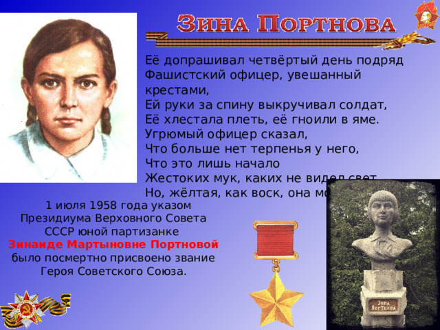   Её допрашивал четвёртый день подряд Фашистский офицер, увешанный крестами, Ей руки за спину выкручивал солдат, Её хлестала плеть, её гноили в яме. Угрюмый офицер сказал, Что больше нет терпенья у него, Что это лишь начало Жестоких мук, каких не видел свет…. Но, жёлтая, как воск, она молчала...        1 июля 1958 года указом Президиума Верховного Совета СССР юной партизанке Зинаиде Мартыновне Портновой было посмертно присвоено звание Героя Советского Союза.    