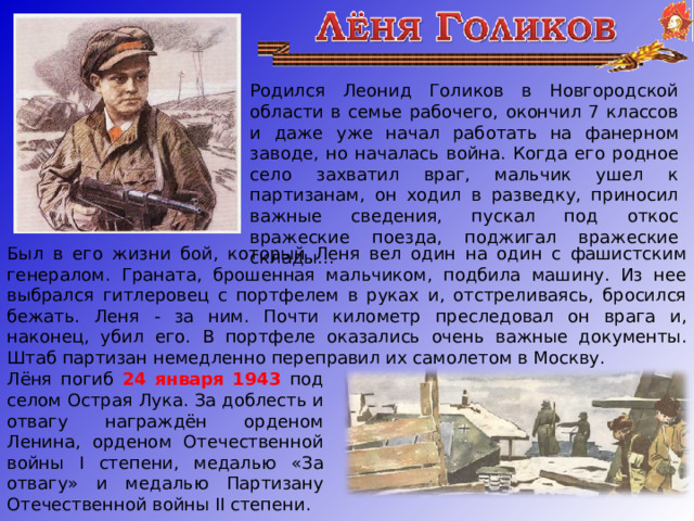 Родился Леонид Голиков в Новгородской области в семье рабочего, окончил 7 классов и даже уже начал работать на фанерном заводе, но началась война. Когда его родное село захватил враг, мальчик ушел к партизанам, он ходил в разведку, приносил важные сведения, пускал под откос вражеские поезда, поджигал вражеские склады...   Был в его жизни бой, который Леня вел один на один с фашистским генералом. Граната, брошенная мальчиком, подбила машину. Из нее выбрался гитлеровец с портфелем в руках и, отстреливаясь, бросился бежать. Леня - за ним. Почти километр преследовал он врага и, наконец, убил его. В портфеле оказались очень важные документы. Штаб партизан немедленно переправил их самолетом в Москву. Лёня погиб 24 января 1943 под селом Острая Лука. За доблесть и отвагу награждён орденом Ленина, орденом Отечественной войны I степени, медалью «За отвагу» и медалью Партизану Отечественной войны II степени.  