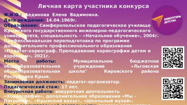Личная карта участника конкурса Ф.И.О.: Аединова Елена Вадимовна. Дата рождения: 14.04.1969г. Образование: Симферопольское педагогическое училище Крымского государственного инженерно-педагогического университета, специальность – «Начальное обучение», 2004г. Профессиональная переподготовка по программе дополнительного профессионального образования «Педагог-хореограф. Преподавание хореографии детям и взрослым», 2021г. Место работы: Муниципальное бюджетное общеобразовательное учреждение «Льговская общеобразовательная школа