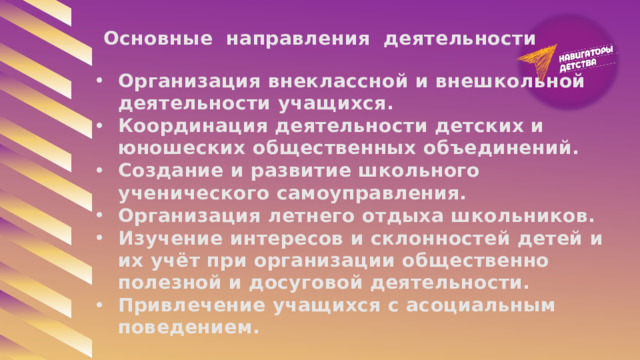 Основные направления деятельности Организация внеклассной и внешкольной деятельности учащихся. Координация деятельности детских и юношеских общественных объединений. Создание и развитие школьного ученического самоуправления. Организация летнего отдыха школьников. Изучение интересов и склонностей детей и их учёт при организации общественно полезной и досуговой деятельности. Привлечение учащихся с асоциальным поведением. 