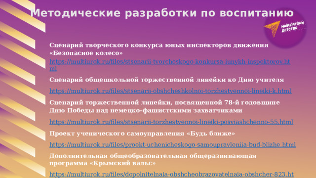 Методические разработки по воспитанию Сценарий творческого конкурса юных инспекторов движения «Безопасное колесо» https://multiurok.ru/files/stsenarii-tvorcheskogo-konkursa-iunykh-inspektorov.html Сценарий общешкольной торжественной линейки ко Дню учителя https://multiurok.ru/files/stsenarii-obshcheshkolnoi-torzhestvennoi-lineiki-k.html Сценарий торжественной линейки, посвященной 78-й годовщине Дню Победы над немецко-фашистскими захватчиками https://multiurok.ru/files/stsenarii-torzhestvennoi-lineiki-posviashchenno-55.html Проект ученического самоуправления «Будь ближе» https://multiurok.ru/files/proekt-uchenicheskogo-samoupravleniia-bud-blizhe.html Дополнительная общеобразовательная общеразвивающая программа «Крымский вальс» https://multiurok.ru/files/dopolnitelnaia-obshcheobrazovatelnaia-obshcher-823.html 