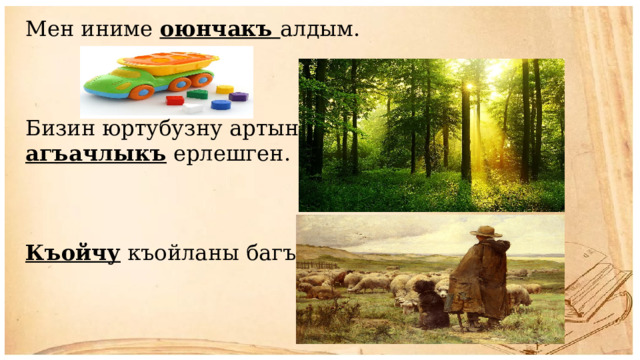 Мен иниме оюнчакъ алдым. Бизин юртубузну артында агъачлыкъ ерлешген. Къойчу къойланы багъа. 