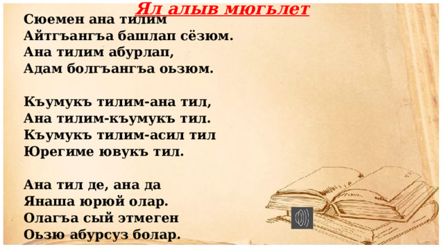 Ял алыв мюгьлет Сюемен ана тилим Айтгъангъа башлап сёзюм. Ана тилим абурлап, Адам болгъангъа оьзюм.  Къумукъ тилим-ана тил, Ана тилим-къумукъ тил. Къумукъ тилим-асил тил Юрегиме ювукъ тил.   Ана тил де, ана да Янаша юрюй олар. Олагъа сый этмеген Оьзю абурсуз болар. 