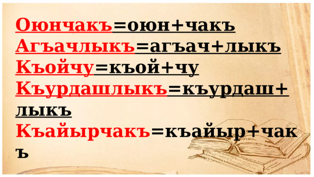 Оюнчакъ =оюн+чакъ Агъачлыкъ =агъач+лыкъ Къойчу =къой+чу Къурдашлыкъ =къурдаш+лыкъ Къайырчакъ =къайыр+чакъ 