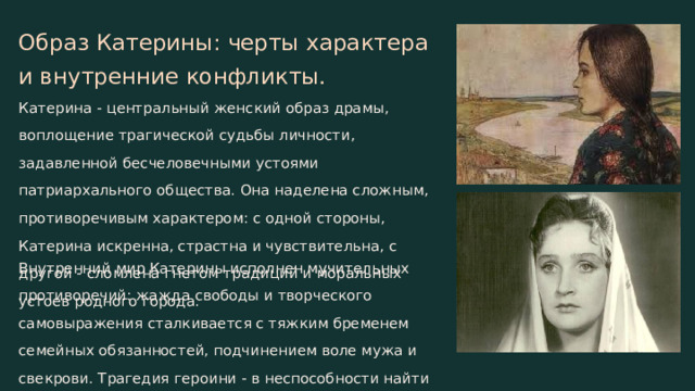 Образ Катерины: черты характера и внутренние конфликты. Катерина - центральный женский образ драмы, воплощение трагической судьбы личности, задавленной бесчеловечными устоями патриархального общества. Она наделена сложным, противоречивым характером: с одной стороны, Катерина искренна, страстна и чувствительна, с другой - сломлена гнетом традиций и моральных устоев родного города. Внутренний мир Катерины исполнен мучительных противоречий: жажда свободы и творческого самовыражения сталкивается с тяжким бременем семейных обязанностей, подчинением воле мужа и свекрови. Трагедия героини - в неспособности найти выход из этих жестоких конфликтов.  
