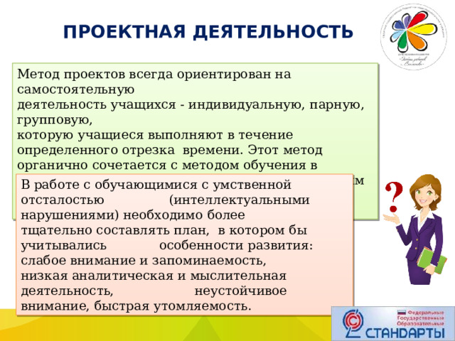  ПРОЕКТНАЯ ДЕЯТЕЛЬНОСТЬ Метод проектов всегда ориентирован на самостоятельную деятельность учащихся - индивидуальную, парную, групповую, которую учащиеся выполняют в течение определенного отрезка времени. Этот метод органично сочетается с методом обучения в сотрудничестве, проблемным и исследовательским методом обучения. В работе с обучающимися с умственной отсталостью (интеллектуальными нарушениями) необходимо более тщательно составлять план, в котором бы учитывались особенности развития: слабое внимание и запоминаемость, низкая аналитическая и мыслительная деятельность, неустойчивое внимание, быстрая утомляемость. 