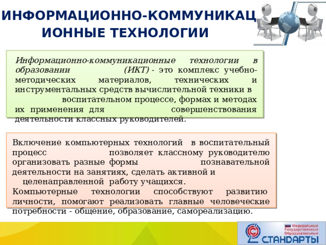  ИНФОРМАЦИОННО-КОММУНИКАЦИОННЫЕ ТЕХНОЛОГИИ Информационно-коммуникационные технологии в образовании (ИКТ)  - это комплекс учебно-методических материалов, технических и инструментальных средств вычислительной техники в воспитательном процессе, формах и методах их применения для совершенствования деятельности классных руководителей. Включение компьютерных технологий в воспитательный процесс позволяет классному руководителю организовать разные формы познавательной деятельности на занятиях, сделать активной и целенаправленной  работу учащихся. Компьютерные технологии способствуют развитию  личности, помогают реализовать главные человеческие потребности - общение, образование, самореализацию. 