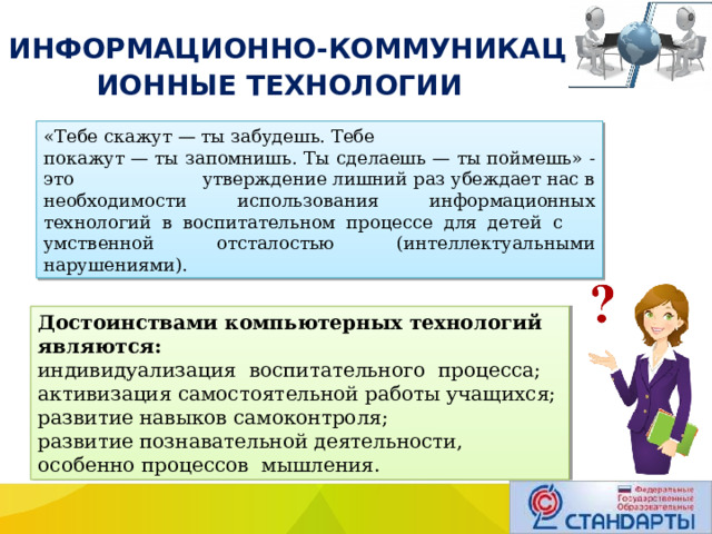  ИНФОРМАЦИОННО-КОММУНИКАЦИОННЫЕ ТЕХНОЛОГИИ «Тебе скажут — ты забудешь. Тебе покажут — ты запомнишь. Ты сделаешь — ты поймешь» - это утверждение лишний раз убеждает нас в необходимости использования информационных технологий в воспитательном процессе для детей с умственной отсталостью (интеллектуальными нарушениями). Достоинствами компьютерных технологий являются: индивидуализация воспитательного процесса; активизация самостоятельной работы учащихся; развитие навыков самоконтроля; развитие познавательной деятельности, особенно процессов мышления. 