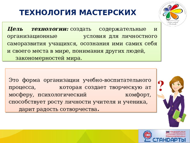  ТЕХНОЛОГИЯ МАСТЕРСКИХ Цель технологии:  создать содержательные и организационные условия для личностного саморазвития учащихся, осознания ими самих себя и своего места в мире, понимания других людей, закономерностей мира. Это форма организации учеб­но-воспитательного процесса, которая создает творческую ат­мосферу, психологический комфорт, способствует росту лично­сти учителя и ученика, дарит радость сотворчества . 