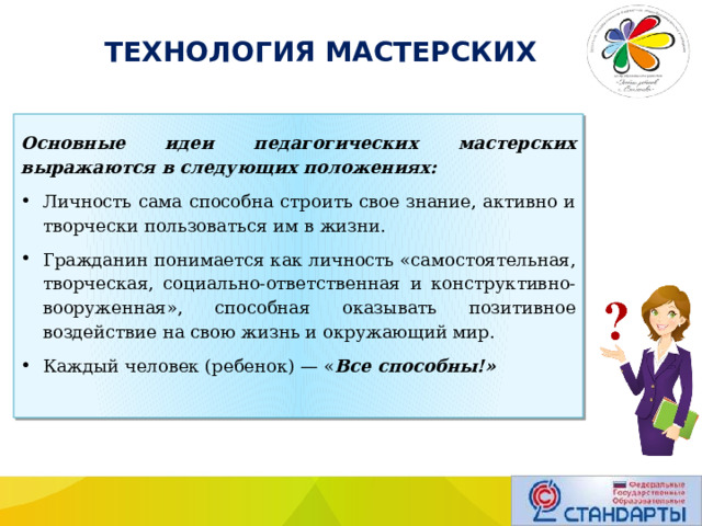  ТЕХНОЛОГИЯ МАСТЕРСКИХ Основные идеи педагогических мастерских выражаются в следующих положениях: Личность сама способна строить свое знание, активно и творчески пользоваться им в жизни. Гражданин понимается как личность «самостоя­тельная, творческая, социально-ответственная и конструк­тивно-вооруженная», способная оказывать позитивное воздействие на свою жизнь и окружающий мир. Каждый человек (ребенок) — « Все способны!» 