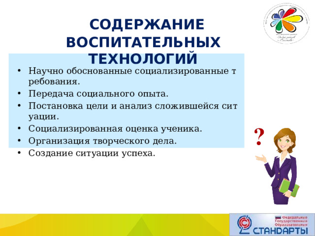  СОДЕРЖАНИЕ ВОСПИТАТЕЛЬНЫХ ТЕХНОЛОГИЙ Научно обоснованные социализированные требования. Передача социального опыта. Постановка цели и анализ сложившейся ситуации. Социализированная оценка ученика. Организация творческого дела. Создание ситуации успеха. 
