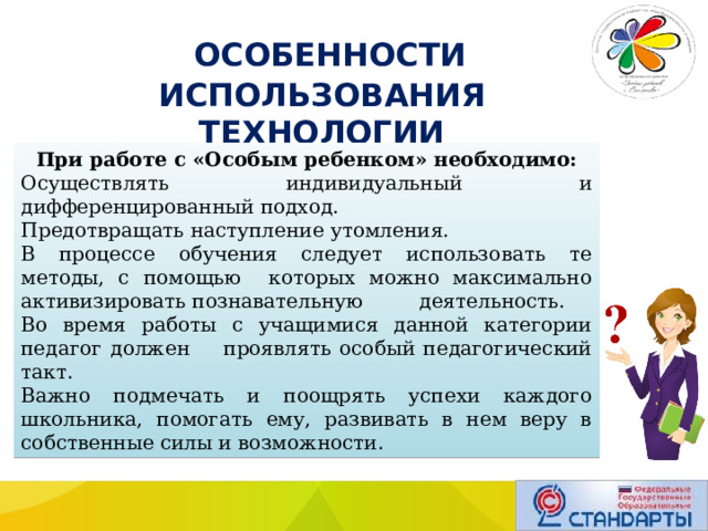  ОСОБЕННОСТИ ИСПОЛЬЗОВАНИЯ ТЕХНОЛОГИИ При работе с «Особым ребенком» необходимо: Осуществлять индивидуальный и дифференцированный подход. Предотвращать наступление утомления. В процессе обучения следует использовать те методы, с помощью которых можно максимально активизировать познавательную деятельность. Во время работы с учащимися данной категории педагог должен проявлять особый педагогический такт. Важно подмечать и поощрять успехи каждого школьника, помогать ему, развивать в нем веру в собственные силы и возможности. 