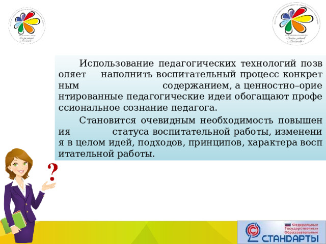 Использование педагогических технологий позволяет наполнить воспитательный процесс конкретным содержанием, а ценностно–ориентированные педагогические идеи обогащают профессиональное сознание педагога. Становится очевидным необходимость повышения статуса воспитательной работы, изменения в целом идей, подходов, принципов, характера воспитательной работы. 