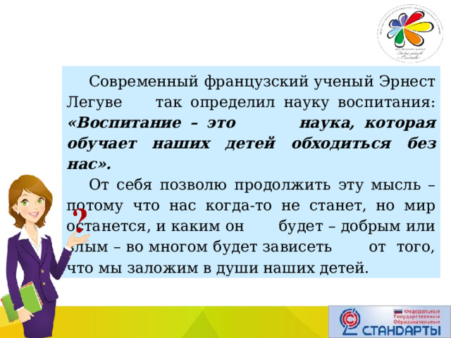 Современный французский ученый Эрнест Легуве так определил науку воспитания: «Воспитание – это наука, которая обучает наших детей обходиться без нас». От себя позволю продолжить эту мысль – потому что нас когда-то не станет, но мир останется, и каким он будет – добрым или злым – во многом будет зависеть от того, что мы заложим в души наших детей. 