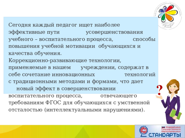 Сегодня каждый педагог ищет наиболее эффективные пути усовершенствования учебного – воспитательного процесса, способы повышения учебной мотивации  обучающихся и качества обучения. Коррекционно-развивающие технологии, применяемые в нашем учреждении, содержат в себе сочетание инновационных технологий с традиционными методами и формами, что дает новый эффект в совершенствовании воспитательного процесса, отвечающего требованиям ФГОС для обучающихся с умственной отсталостью (интеллектуальными нарушениями). 
