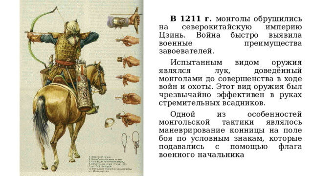  В 1211 г. монголы обрушились на северокитайскую империю Цзинь. Война быстро выявила военные преимущества завоевателей.   Испытанным видом оружия являлся лук, доведённый монголами до совершенства в ходе войн и охоты. Этот вид оружия был чрезвычайно эффективен в руках стремительных всадников.  Одной из особенностей монгольской тактики являлось маневрирование конницы на поле боя по условным знакам, которые подавались с помощью флага военного начальника 