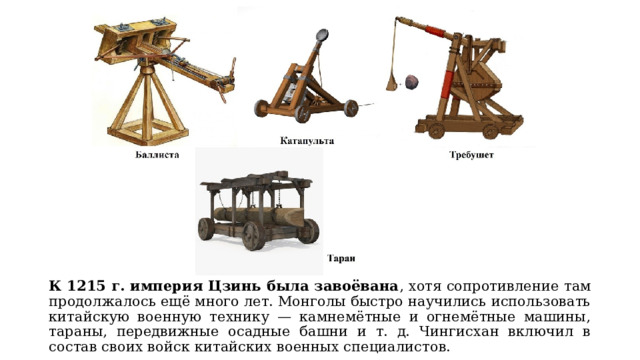 К 1215 г. империя Цзинь была завоёвана , хотя сопротивление там продолжалось ещё много лет. Монголы быстро научились использовать китайскую военную технику — камнемётные и огнемётные машины, тараны, передвижные осадные башни и т. д. Чингисхан включил в состав своих войск китайских военных специалистов. 