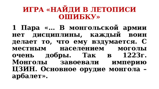 ИГРА «НАЙДИ В ЛЕТОПИСИ ОШИБКУ» 1 Пара «… В монгольской армии нет дисциплины, каждый воин делает то, что ему вздумается. С местным населением моголы очень добры. Так в 1223г. Монголы завоевали империю ЦЗИН. Основное орудие монгола – арбалет».  