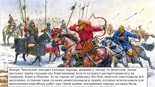 Вскоре Чингисхан покорил кочевые народы, жившие к западу от монголов. Затем наступил черёд государства Хорезмшахов, власть которого распространялась на Среднюю Азию и Персию. Если города не сдавались без боя, монголы уничтожали всё население, оставляя лишь лучших ремесленников и людей, которых использовали для выполнения подсобных работ при своей армии. покорённые народы должны были поставлять воинов в монгольскую армию, которая всё увеличивалась. 