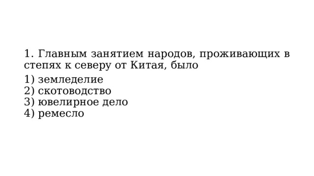 1. Главным занятием народов, проживающих в степях к се­веру от Китая, было 1) земледелие  2) скотоводство  3) ювелирное дело  4) ремесло 