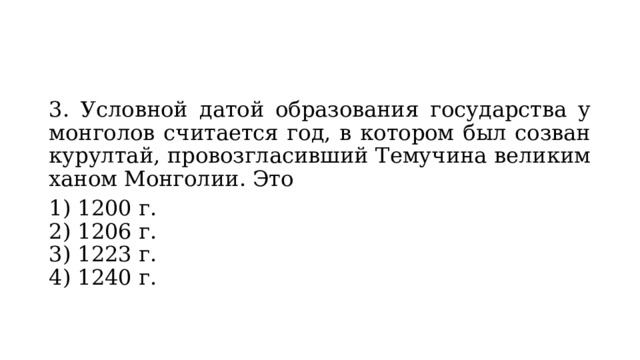 3. Условной датой образования государства у монголов счи­тается год, в котором был созван курултай, провозгласив­ший Темучина великим ханом Монголии. Это 1) 1200 г.  2) 1206 г.  3) 1223 г.  4) 1240 г. 