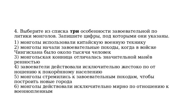 4. Выберите из списка  три  особенности завоевательной по­литики монголов. Запишите цифры, под которыми они указаны. 1) монголы использовали китайскую военную технику  2) монголы начали завоевательные походы, когда в войске Чингисхана было около тысячи человек  3) монгольская конница отличалась значительной манёв­ренностью  4) завоеватели действовали исключительно жестоко по от­ношению к покорённому населению  5) монголы стремились к завоевательным походам, чтобы построить новые города  6) монголы действовали исключительно мирно по отно­шению к военнопленным 