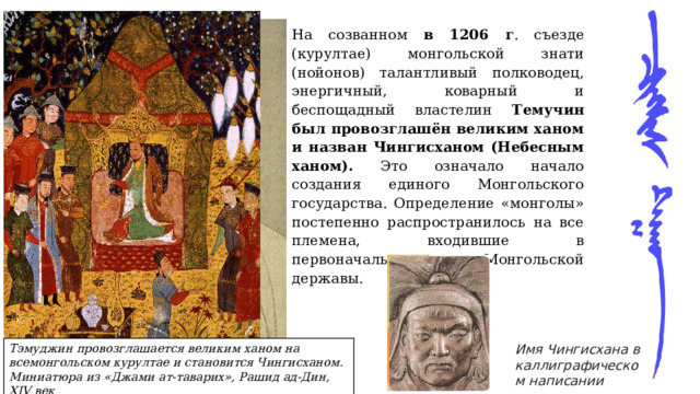 На созванном в 1206 г . съезде (курултае) монгольской знати (нойонов) талантливый полководец, энергичный, коварный и беспощадный властелин Темучин был провозглашён великим ханом и назван Чингисханом (Небесным ханом). Это означало начало создания единого Монгольского государства. Определение «монголы» постепенно распространилось на все племена, входившие в первоначальное ядро Монгольской державы. Имя Чингисхана в каллиграфическом написании Тэмуджин провозглашается великим ханом на всемонгольском курултае и становится Чингисханом. Миниатюра из «Джами ат-таварих», Рашид ад-Дин, XIV век Чингисхан (Темучин) 
