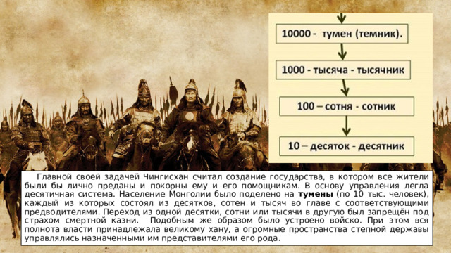  Главной своей задачей Чингисхан считал создание государства, в котором все жители были бы лично преданы и покорны ему и его помощникам. В основу управления легла десятичная система. Население Монголии было поделено на тумены (по 10 тыс. человек), каждый из которых состоял из десятков, сотен и тысяч во главе с соответствующими предводителями. Переход из одной десятки, сотни или тысячи в другую был запрещён под страхом смертной казни. Подобным же образом было устроено войско. При этом вся полнота власти принадлежала великому хану, а огромные пространства степной державы управлялись назначенными им представителями его рода. 