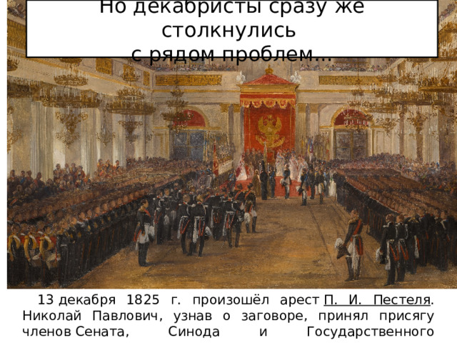 Но декабристы сразу же столкнулись  с рядом проблем...  13 декабря 1825 г. произошёл арест  П. И. Пестеля . Николай Павлович, узнав о заговоре, принял присягу членов Сената, Синода и Государственного совета заранее. 