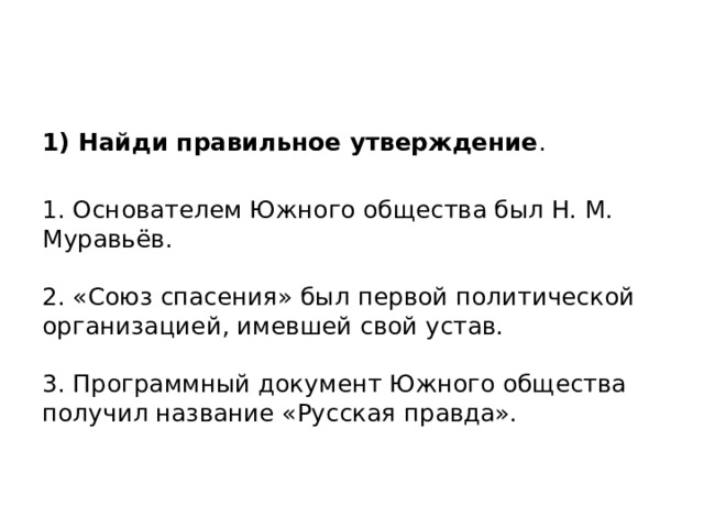1) Найди правильное утверждение .   1. Основателем Южного общества был Н. М. Муравьёв.   2. «Союз спасения» был первой политической организацией, имевшей свой устав.   3. Программный документ Южного общества получил название «Русская правда». 