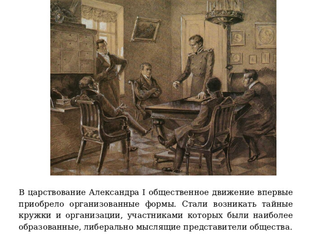 В царствование Александра I общественное движение впервые приобрело организованные формы. Стали возникать тайные кружки и организации, участниками которых были наиболее образованные, либерально мыслящие представители общества. 