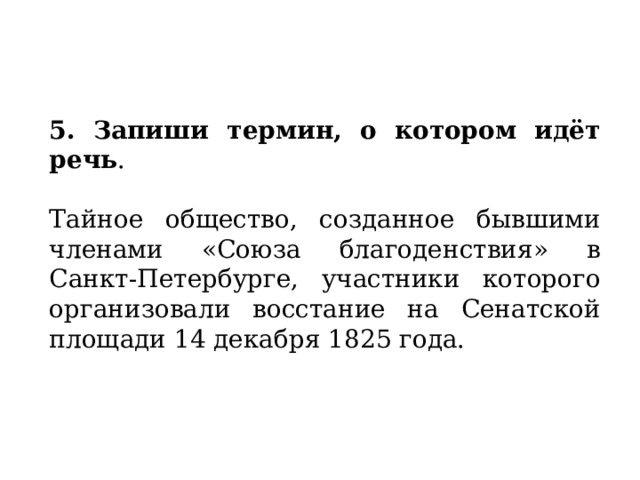   5. Запиши термин, о котором идёт речь .   Тайное общество, созданное бывшими членами «Союза благоденствия» в Санкт-Петербурге, участники которого организовали восстание на Сенатской площади 14 декабря 1825 года. 