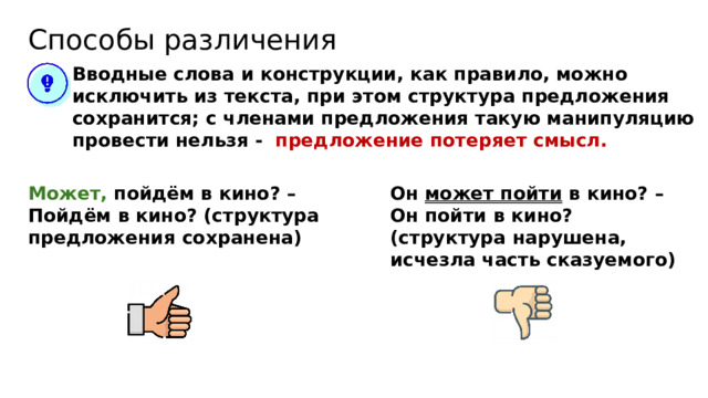 Способы различения Вводные слова и конструкции, как правило, можно исключить из текста, при этом структура предложения сохранится; с членами предложения такую манипуляцию провести нельзя - предложение потеряет смысл. Может, пойдём в кино? – Пойдём в кино? (структура предложения сохранена) Он может пойти в кино? – Он пойти в кино? (структура нарушена, исчезла часть сказуемого) 