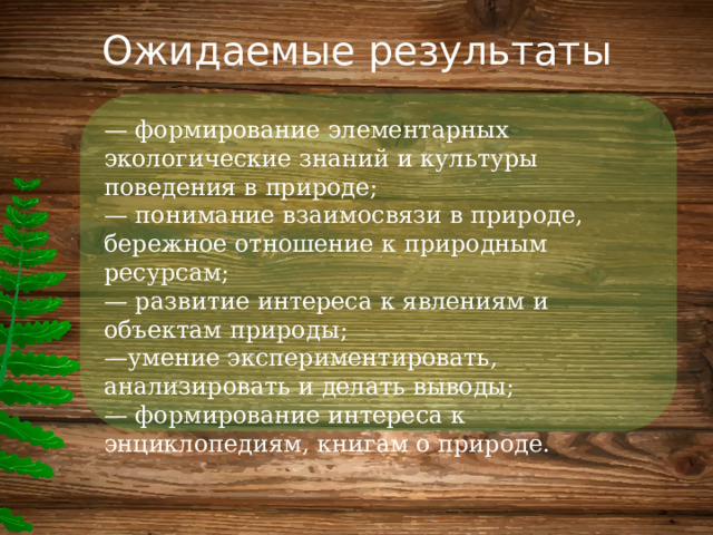 Ожидаемые результаты — формирование элементарных экологические знаний и культуры поведения в природе;  — понимание взаимосвязи в природе, бережное отношение к природным ресурсам;  — развитие интереса к явлениям и объектам природы;  —умение экспериментировать, анализировать и делать выводы;  — формирование интереса к энциклопедиям, книгам о природе. 