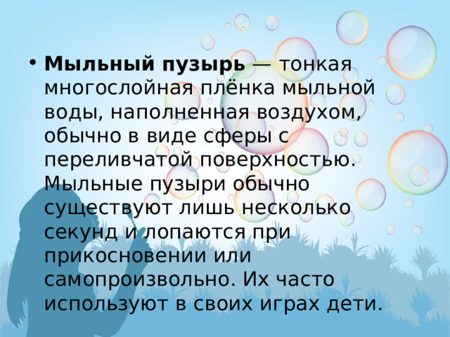 Мыльный пузырь  — тонкая многослойная плёнка мыльной воды, наполненная воздухом, обычно в виде сферы с переливчатой поверхностью. Мыльные пузыри обычно существуют лишь несколько секунд и лопаются при прикосновении или самопроизвольно. Их часто используют в своих играх дети. 