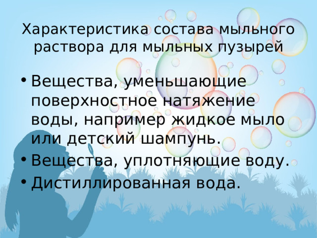 Характеристика состава мыльного раствора для мыльных пузырей   Вещества, уменьшающие поверхностное натяжение воды, например жидкое мыло или детский шампунь. Вещества, уплотняющие воду. Дистиллированная вода. 
