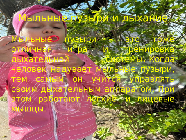 Мыльные пузыри и дыхание Мыльные пузыри – это тоже отличная игра и тренировка дыхательной системы .  Когда человек надувает мыльные пузыри, тем самым он учится управлять своим дыхательным аппаратом. При этом работают легкие  и лицевые мышцы.  