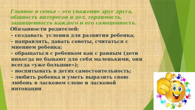 Главное в семье – это уважение друг друга, общность интересов и дел, терпимость, защищенность каждого и его самоценность. Обязанности родителей: - создавать условия для развития ребенка; - направлять, давать советы, считаться с мнением ребенка; - обращаться с ребенком как с равным (дети никогда не бывают для себя маленькими, они всегда «уже большие»); - воспитывать в детях самостоятельность; - любить ребенка и уметь выразить свою любовь в ласковом слове и ласковой интонации       
