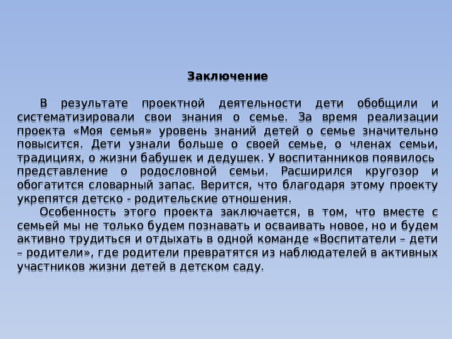 Заключение  В результате проектной деятельности дети обобщили и систематизировали свои знания о семье. За время реализации проекта «Моя семья» уровень знаний детей о семье значительно повысится. Дети узнали больше о своей семье, о членах семьи, традициях, о жизни бабушек и дедушек. У воспитанников появилось представление о родословной семьи. Расширился кругозор и обогатится словарный запас. Верится, что благодаря этому проекту укрепятся детско - родительские отношения.  Особенность этого проекта заключается, в том, что вместе с семьей мы не только будем познавать и осваивать новое, но и будем активно трудиться и отдыхать в одной команде «Воспитатели – дети – родители», где родители превратятся из наблюдателей в активных участников жизни детей в детском саду. 