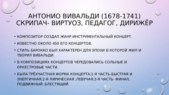Антонио Вивальди (1678-1741)  скрипач- Виртуоз, педагог, дирижёр Композитор создал жанр-инструментальный концерт. Известно около 450 его концертов. Стиль барокко был характерен для эпохи в которой жил и творил вивальди. В композициях концертов чередовались сольные и оркестровые части. Была трёхчастная форма концерта;1-я часть-быстрая и энергичная;2-я лирическая ,певучая;3-я часть- финал, подвижный ,блестящий 