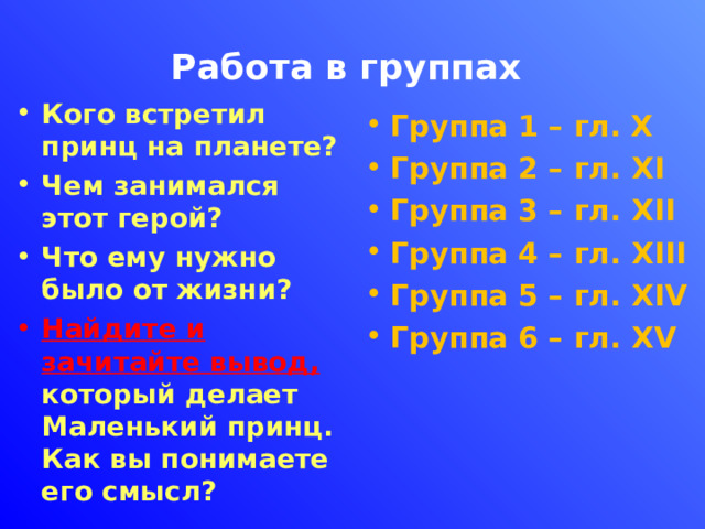 Работа в группах Кого встретил принц на планете? Чем занимался этот герой? Что ему нужно было от жизни? Найдите и зачитайте вывод, который делает Маленький принц. Как вы понимаете его смысл? Группа 1 – гл. Х Группа 2 – гл. XI Группа 3 – гл. XII Группа 4 – гл. XIII Группа 5 – гл. XIV Группа 6 – гл. XV 
