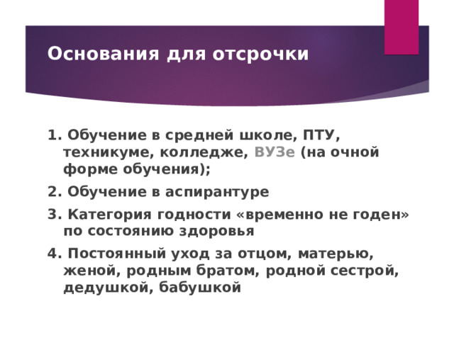 Основания для отсрочки   1. Обучение в средней школе, ПТУ, техникуме, колледже,  ВУЗе  (на очной форме обучения); 2. Обучение в аспирантуре 3. Категория годности «временно не годен» по состоянию здоровья 4. Постоянный уход за отцом, матерью, женой, родным братом, родной сестрой, дедушкой, бабушкой  
