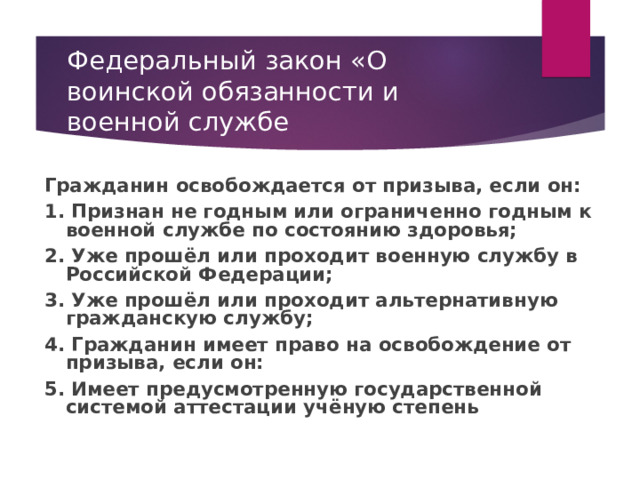 Федеральный закон «О воинской обязанности и военной службе Гражданин освобождается от призыва, если он: 1. Признан не годным или ограниченно годным к военной службе по состоянию здоровья; 2. Уже прошёл или проходит военную службу в Российской Федерации; 3. Уже прошёл или проходит альтернативную гражданскую службу; 4. Гражданин имеет право на освобождение от призыва, если он: 5. Имеет предусмотренную государственной системой аттестации учёную степень  