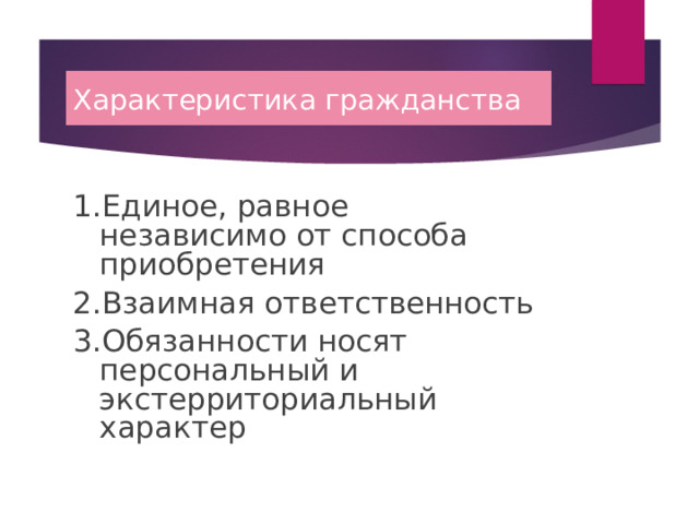 Характеристика гражданства 1.Единое, равное независимо от способа приобретения 2.Взаимная ответственность 3.Обязанности носят персональный и экстерриториальный характер 